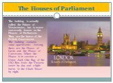 The Houses of Parliament. The building is actually called the Palace of Westminster, but is more commonly known as the Houses of Parliament. They are the home of the British Government. The building contains 1200 apartments. Among them are the House of Lords and the House of Commons. When the House 