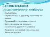 Приёмы создания психологического комфорта. Улыбайтесь; Обращайтесь к другому человеку по имени; Признавайте хорошее в людях; Будьте щедры на похвалу; Понимайте другого человека; Искренне интересуйтесь людьми; Умейте слушать.