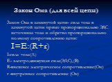 Закон Ома (для всей цепи). Закон Ома в замкнутой цепи- сила тока в замкнутой цепи прямо пропорционально ЭДС источника тока и обратно пропорционально полному сопротивлению цепи: I=E:(R+r) I-сила тока(А) Е- электродвижущая сила(ЭДС),(В) R-внешнее электрическое сопротивление(Ом) r -внутреннее сопротивл