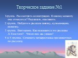 Творческое задание №1. 1группа. Рассмотреть иллюстрацию. К какому моменту она относится? Рассказать, озаглавить. 2 группа. Найдите в рассказе завязку, кульминацию, развязку. 3 группа. Викторина. Как называются эти рассказы Л.Толстого? Что из них мы узнали? 4 и 5 группы. Сочинить четверостишье про жи