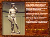Одна из ранних работ Микеланджело – статуя Давида, высотой около пяти метров, поставленная на площади Синьории, возле Палаццо Веккьо, где находился правительственный центр Флоренции. Флорентийская республика изгнавшая внутренних тиранов, была исполнена решимости сопротивляться врагам, грозившим ей и