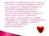 Иван Бунин и Александр Куприн - тонкие психологи, умеющие передать состояние души, раненной любовью. Любовь в их творчестве представляется вечной, несмотря на ее кратковременность, мимолетность. Она становится смыслом жизни, самым ярким и счастливо-трагическим воспоминанием. Писатели утверждают, что