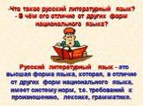 Русский литературный язык - это высшая форма языка, которая, в отличие от других форм национального языка, имеет систему норм, т.е. требований к произношению, лексике, грамматике. Что такое русский литературный язык? В чём его отличие от других форм национального языка?