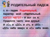 РОДИТЕЛЬНЫЙ ПАДЕЖ. А я – падеж Родительный, Характер мой – общительный. КОГО? ЧЕГО? – И вот он я: Предлоги часто мне друзья: И «С», и «ДО», и «У», и «ИЗ» – «ДО» неба вверх и «С» неба вниз.