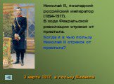 2 марта 1917, в пользу Михаила. Николай II, последний российский император (1894-1917). В ходе Февральской революции отрекся от престола. Когда и в чью пользу Николай II отрекся от престола?