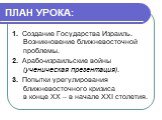 ПЛАН УРОКА: 1. Создание Государства Израиль. Возникновение ближневосточной проблемы. 2. Арабо-израильские войны (ученическая презентация). 3. Попытки урегулирования ближневосточного кризиса в конце ХХ – в начале ХХІ столетия.