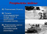 1) Поражение Египта. 2) Тесное сотрудничество между СССР и арабскими государствами. 3) Поражение англо-французской колониальной авантюры.