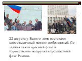 22 августа у Белого дома состоялся многотысячный митинг победителей. Со здания сняли красный флаг и торжественно водрузили трехцветный флаг России.