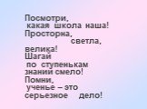 Посмотри, какая школа наша! Просторна, светла, велика! Шагай по ступенькам знаний смело! Помни, ученье – это серьезное дело!