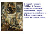 В первой четверти XVIIIв. В России появилось светское образование, наука, зародилось музейное и библиотечное дело, стала выходить газета.