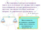 « Все перемены в натуре случающиеся такого суть состояния, что сколько чего у одного тела отнимается, столько присовокупится к другому: так ежели где убудет несколько материи, то умножится в другом месте…» М. В. Ломоносов. Масса веществ, вступивших в реакцию, равна массе веществ, получившихся в резу