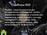 Приборы 500. Прибор, предназначенный для исследования (наблюдения, записи; измерения) амплитудных и временны́х параметров электрического сигнала, подаваемого на его вход, либо непосредственно на экране, либо записываемого на фотоленте