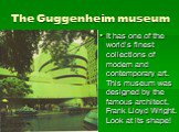 The Guggenheim museum. It has one of the world’s finest collections of modern and contemporary art. This museum was designed by the famous architect, Frank Lloyd Wright. Look at its shape!