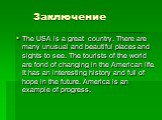 Заключение. The USA is a great country. There are many unusual and beautiful places and sights to see. The tourists of the world are fond of changing in the American life. It has an interesting history and full of hope in the future. America is an example of progress.