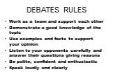 DEBATES RULES. Work as a team and support each other Demonstrate a good knowledge of the topic Use examples and facts to support your opinion Listen to your opponents carefully and answer their questions giving reasons Be polite, confident and enthusiastic Speak loudly and clearly