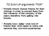 TO SUM UP arguments “FOR”. Parents should choose friends for their children in order to prevent them from bad influence of the company of the peers, therefore from getting into trouble Parents know better what kind of friends their child needs to make with because they are more experienced