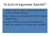 TO SUM UP arguments “AGAINST”. Parents have no right to recommend friends for their children because, firstly, children must develop the skill of making relationships; secondly, children must get life experience at their own expense (or by their own mistakes)