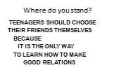 Where do you stand? TEENAGERS SHOULD CHOOSE THEIR FRIENDS THEMSELVES BECAUSE IT IS THE ONLY WAY TO LEARN HOW TO MAKE GOOD RELATIONS