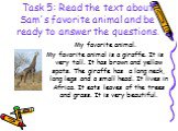 Task 5: Read the text about Sam's favorite animal and be ready to answer the questions. My favorite animal. My favorite animal is a giraffe. It is very tall. It has brown and yellow spots. The giraffe has a long neck, long legs and a small head. It lives in Africa. It eats leaves of the trees and gr
