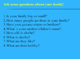 1.Is your family big or small? 2.How many people are there in your family? 3.Have you got any sisters or brothers? 4.What` s your mother`s/father’s name? 5.How old is she/he? 6.What is she/he? 7.What are they like? 8.What are their hobby? Ask some questions about your family!
