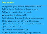 1)Aigul has got a mother, a father and a sister. 2)They live in Pavlodar, in Satpaeva street. 3)They love each other very much. 4)Her mother is a housewife. 5) She is forty-four but she looks much younger. 6) Her father is a very clever and kind man. 7) She can always turn to him with her troubles. 