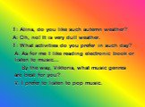 T: Alina, do you like such autemn weather? A: Oh, no! It is very dull weather. T: What activities do you prefer in such day? A: As for me I like reading electronic book or listen to music... By the way, Viktoria, what music genres are best for you? V: I prefer to listen to pop music.
