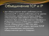 Объединение TCP и IP. Для объединения сетей, работающих по протоколу IP и сетей, работающих по другим протоколам, необходимо было создать специальный межсетевой протокол. Этот протокол был создан Винсентом Сёрфом и Робертом Каном в 1974 году и назван TCP. После объединения в 1982 году двух протоколо