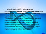     Visual Basic (VB) - это система программирования, предназначенная для написания программ, работающих под управлением операционной системы Windows. Используя Visual Basic, можно разрабатывать очень сложные приложения практически для любой области современных компьютерных технологий: бизнес-прилож