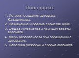 План урока: 1. История создания автомата Калашникова. 2. Назначение и боевые свойства АКМ. 3. Общее устройство и принцип работы автомата. 4. Меры безопасности при обращении с автоматом. 5. Неполная разборка и сборка автомата.