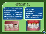 Ответ 1. Кариес — это сложный патологический процесс, который протекает в твердых тканях зуба и приводит к их разрушению. Пародонтоз — значительное поражение всех тканей, окружающих зубы (пародонта).