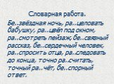 Словарная работа. Бе..звёздная ночь, ра..целовать бабушку, ра..цвёл под окном, ра..смотреть пейзаж, бе..связный рассказ, бе..сердечный человек, ра..спросить отца, ра..следовать до конца, точно ра..считать, точный ра..чёт, бе..спорный ответ.