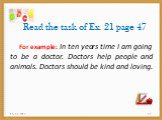 Read the task of Ex. 21 page 47. For example: In ten years time I am going to be a doctor. Doctors help people and animals. Doctors should be kind and loving.