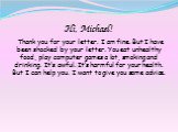 Hi, Michael! Thank you for your letter. I am fine. But I have been shocked by your letter. You eat unhealthy food, play computer games a lot, smoking and drinking. It’s awful. It’s harmful for your health. But I can help you. I want to give you some advice.