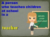 A person who teaches children at school is a. teacher