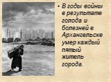 В годы войны в результате голода и болезней в Архангельске умер каждый пятый житель города.