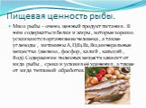 Пищевая ценность рыбы. Мясо рыбы - очень ценный продукт питания . В нём содержаться белки и жиры , которые хорошо усваиваются организмом человека , а также углеводы , витамины А,D,B1,B2,B12,минеральные вещества (железо , фосфор , калий , кальций , йод).Содержание полезных веществ зависит от вида рыб
