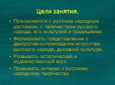 Цели занятия. Познакомится с русским народным костюмом, с творчеством русского народа, его культурой и традициями. Формировать представления о декоративно-прикладном искусстве русского народа, духовной культуре. Развивать эстетический и художественный вкус. Прививать интерес к русскому народному тво