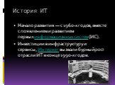 История ИТ. Начало развития — с 1960-х годов, вместе с появлением и развитием первых информационных систем (ИС). Инвестиции в инфраструктуру и сервисы, Интернет вызвали бурный рост отрасли ИТ в конце 1990-х годов.