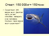 Ответ: 150 000кг = 150тонн. Существует 250 видов акул. Десятая часть из них способны нападать и на человека. Сколько таких видов акул существует?