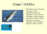 Ответ: 18 000 л. Дельфины выпрыгивают из воды, чтобы увеличить скорость движения. При скорости 300 м/мин увеличивает её ещё на 3м/сек. Какой скорости достигнет дельфин, выпрыгнув из воды за 2 мин 3 раза?