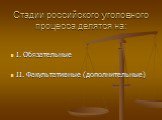 Стадии российского уголовного процесса делятся на: I. Обязательные II. Факультативные (дополнительные)