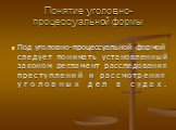 Понятие уголовно-процессуальной формы. Под уголовно-процессуальной формой следует понимать установленный законом регламент расследования преступлений и рассмотрения уголовных дел в судах.