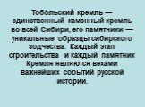 Тобо́льский кремль — единственный каменный кремль во всей Сибири, его памятники — уникальные образцы сибирского зодчества. Каждый этап строительства и каждый памятник Кремля являются вехами важнейших событий русской истории.