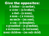 Give the opposites: A father – (a mother), a sister – (a brother), a dad – (a mum), a man – ( a woman), an uncle – (an aunt), a son – (a daughter), a granddad – (a grandma), a nickname – (a real name), many children – (an only child)
