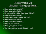 3.Warming up Answer the questions. Have you got a mother? Have you got a father? Is your mother elder than your father? Have you got a sister? How many sisters have you got? How old is your sister? Have you got a brother? What is his name? Have you got an aunt? You have got an uncle, haven’t you?