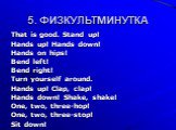 5. ФИЗКУЛЬТМИНУТКА. That is good. Stand up! Hands up! Hands down! Hands on hips! Bend left! Bend right! Turn yourself around. Hands up! Clap, clap! Hands down! Shake, shake! One, two, three-hop! One, two, three-stop! Sit down!