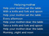 Helping mother. Help your mother sat the table With a knife and fork and spoon Help your mother sat the table Every afternoon Help your mother clear the table Take a knife and fork and spoon Help your mother clear the table Morning ,night and noon