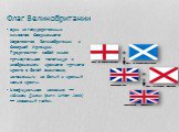 Флаг Великобритании. один из государственных символов Соединенного Королевства Великобритании и Северной Ирландии. Представляет собой синее прямоугольное полотнище с изображением красного прямого креста в белой окантовке, наложенным на белый и красный косые кресты. Неофициальное название — «Юнион Дж