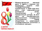 Международный женский день 8 марта с первых лет Советской власти стал государственным праздником. С 1965 года этот день стал официальным выходным днем. Существовал и его праздничный ритуал. В этот день на торжественных мероприятиях государство отчитывалось перед обществом о реализации государственно
