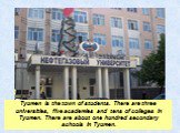 Tyumen is the town of students. There are three universities, five academies and tens of colleges in Tyumen. There are about one hundred secondary schools in Tyumen.